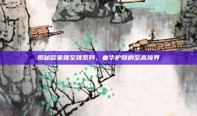 揭秘欧莱雅至臻系列,奢华护肤的至高境界