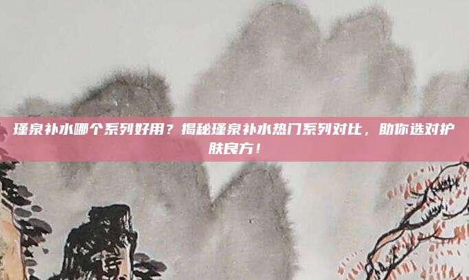瑾泉补水哪个系列好用？揭秘瑾泉补水热门系列对比，助你选对护肤良方！