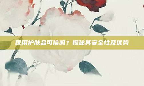 医用护肤品可信吗？揭秘其安全性及优势