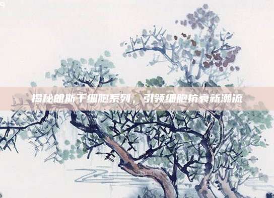 揭秘朗斯干细胞系列，引领细胞抗衰新潮流