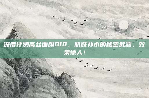 深度评测高丝面膜Q10，肌肤补水的秘密武器，效果惊人！