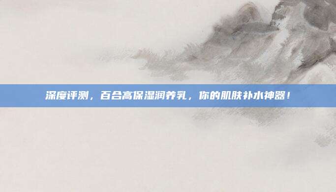 深度评测，百合高保湿润养乳，你的肌肤补水神器！