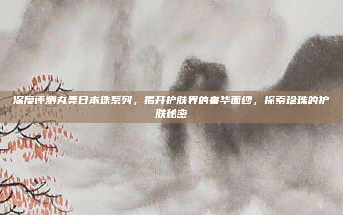 深度评测丸美日本珠系列，揭开护肤界的奢华面纱，探索珍珠的护肤秘密