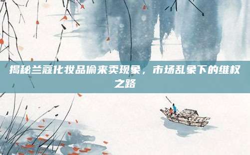 揭秘兰蔻化妆品偷来卖现象，市场乱象下的维权之路