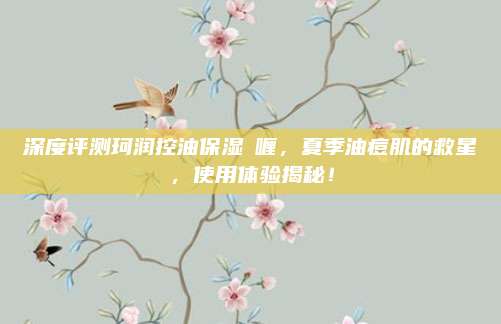 深度评测珂润控油保湿啫喱，夏季油痘肌的救星，使用体验揭秘！