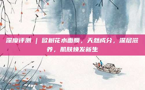 深度评测 | 欧树花水面膜，天然成分，深层滋养，肌肤焕发新生