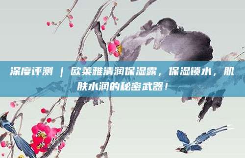 深度评测 | 欧莱雅清润保湿露，保湿锁水，肌肤水润的秘密武器！
