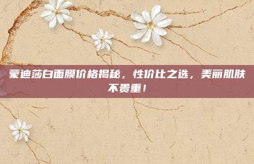 蒙迪莎白面膜价格揭秘，性价比之选，美丽肌肤不贵重！