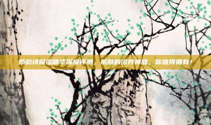 娇韵诗保湿精华深度评测，肌肤的滋养神器，你值得拥有！