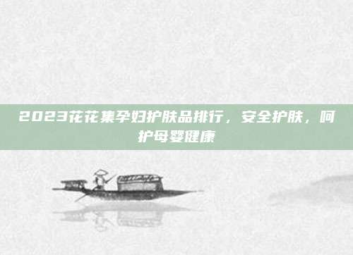 2023花花集孕妇护肤品排行,安全护肤,呵护母婴健康