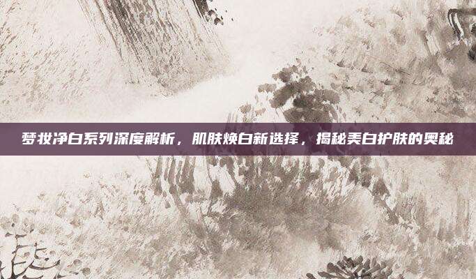 梦妆净白系列深度解析，肌肤焕白新选择，揭秘美白护肤的奥秘