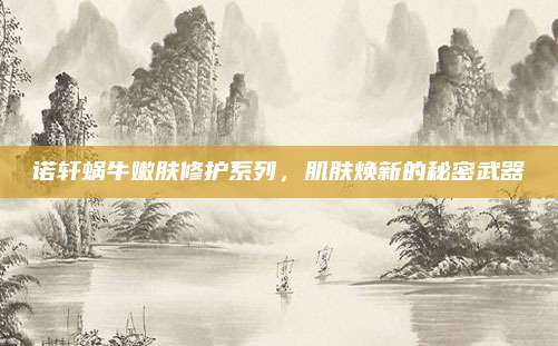 诺轩蜗牛嫩肤修护系列，肌肤焕新的秘密武器