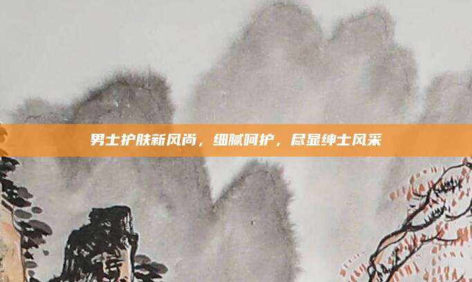 男士护肤新风尚，细腻呵护，尽显绅士风采