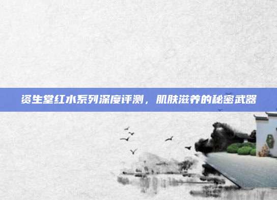 资生堂红水系列深度评测，肌肤滋养的秘密武器