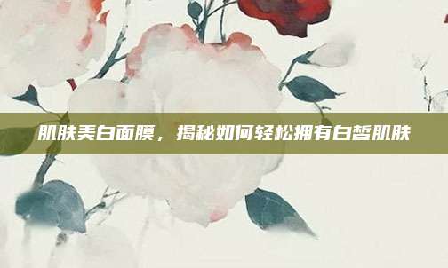 肌肤美白面膜，揭秘如何轻松拥有白皙肌肤