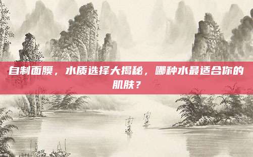 自制面膜，水质选择大揭秘，哪种水最适合你的肌肤？