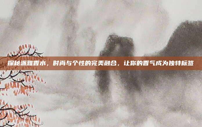 探秘派雅香水，时尚与个性的完美融合，让你的香气成为独特标签
