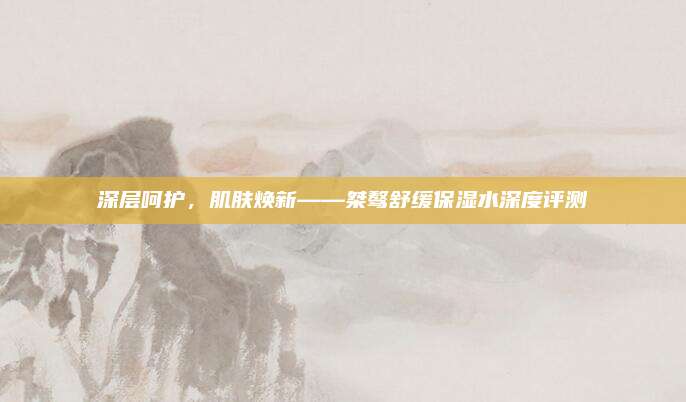 深层呵护，肌肤焕新——桀骜舒缓保湿水深度评测