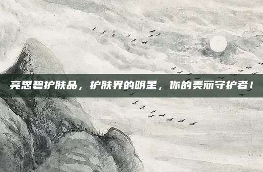 亮思碧护肤品，护肤界的明星，你的美丽守护者！