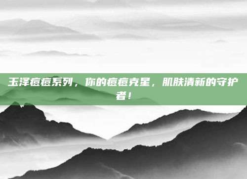 玉泽痘痘系列，你的痘痘克星，肌肤清新的守护者！