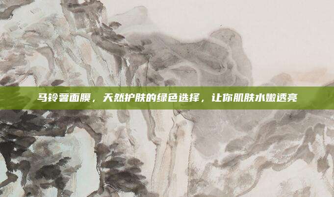 马铃薯面膜，天然护肤的绿色选择，让你肌肤水嫩透亮