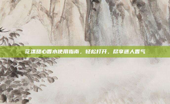 花漾甜心香水使用指南，轻松打开，尽享迷人香气
