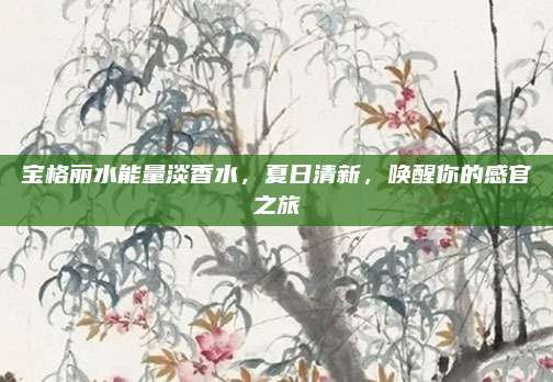 宝格丽水能量淡香水，夏日清新，唤醒你的感官之旅