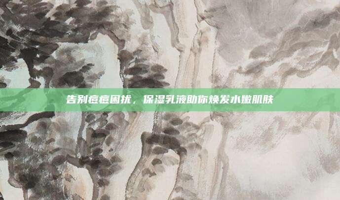 告别痘痘困扰，保湿乳液助你焕发水嫩肌肤