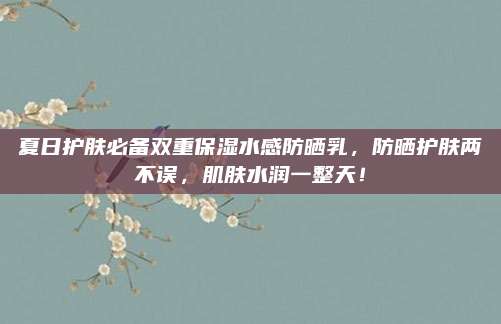 夏日护肤必备双重保湿水感防晒乳，防晒护肤两不误，肌肤水润一整天！