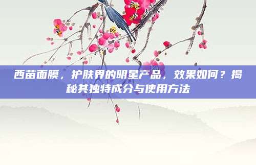 西苗面膜，护肤界的明星产品，效果如何？揭秘其独特成分与使用方法
