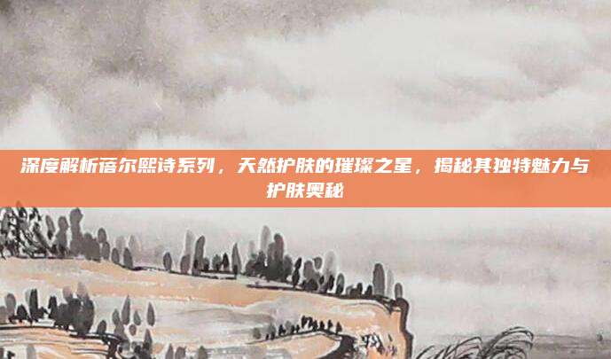 深度解析蓓尔熙诗系列，天然护肤的璀璨之星，揭秘其独特魅力与护肤奥秘