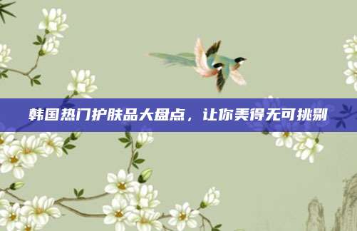 韩国热门护肤品大盘点，让你美得无可挑剔