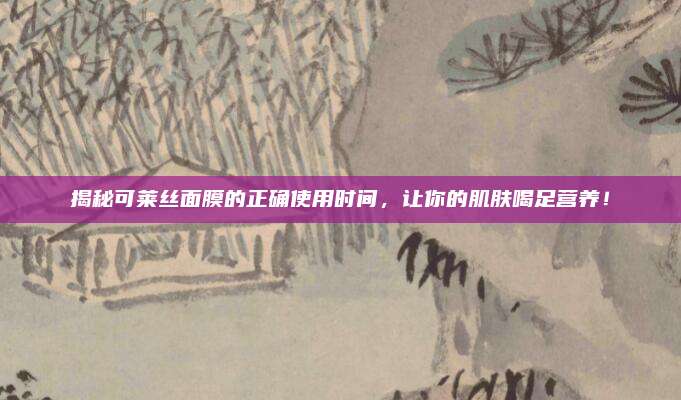 揭秘可莱丝面膜的正确使用时间，让你的肌肤喝足营养！