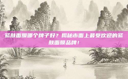紧肤面膜哪个牌子好？揭秘市面上最受欢迎的紧肤面膜品牌！