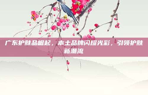 广东护肤品崛起,本土品牌闪耀光彩,引领护肤新潮流