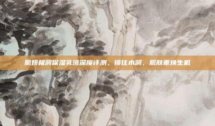 肌妍极润保湿乳液深度评测,锁住水润,肌肤重焕生机