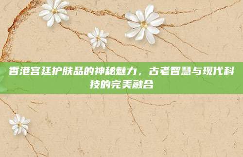 香港宫廷护肤品的神秘魅力，古老智慧与现代科技的完美融合