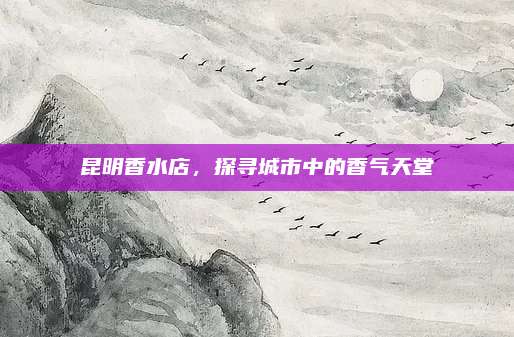 昆明香水店，探寻城市中的香气天堂