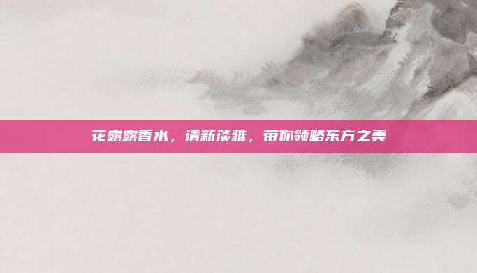 花露露香水，清新淡雅，带你领略东方之美