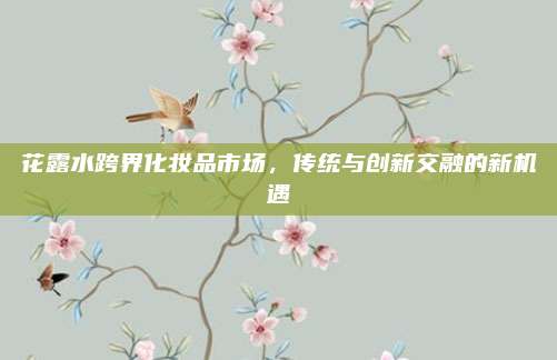 花露水跨界化妆品市场，传统与创新交融的新机遇
