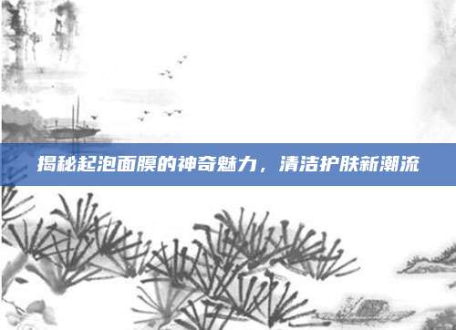 揭秘起泡面膜的神奇魅力，清洁护肤新潮流