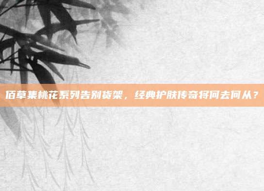 佰草集桃花系列告别货架，经典护肤传奇将何去何从？