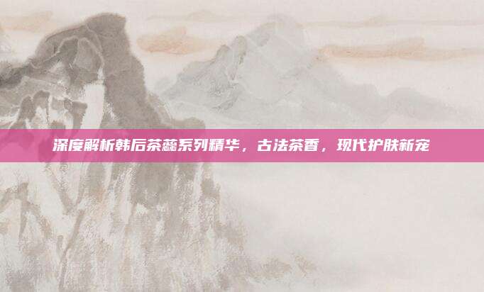 深度解析韩后茶蕊系列精华，古法茶香，现代护肤新宠