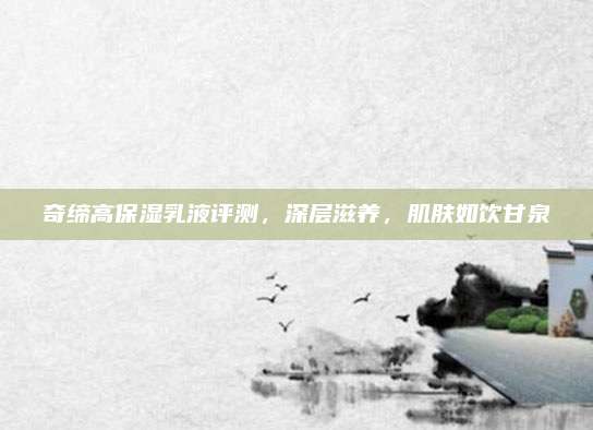 奇缔高保湿乳液评测，深层滋养，肌肤如饮甘泉
