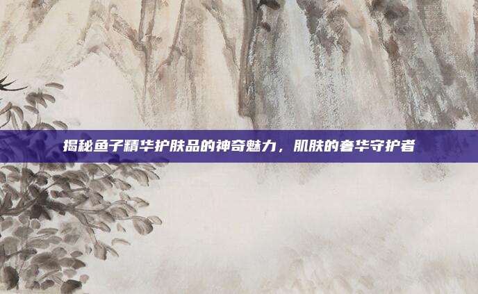 揭秘鱼子精华护肤品的神奇魅力，肌肤的奢华守护者