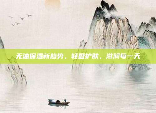 无油保湿新趋势，轻盈护肤，滋润每一天