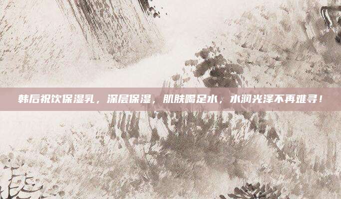 韩后祝饮保湿乳，深层保湿，肌肤喝足水，水润光泽不再难寻！