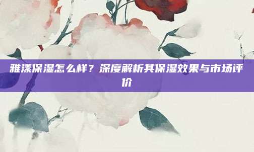 雅漾保湿怎么样？深度解析其保湿效果与市场评价