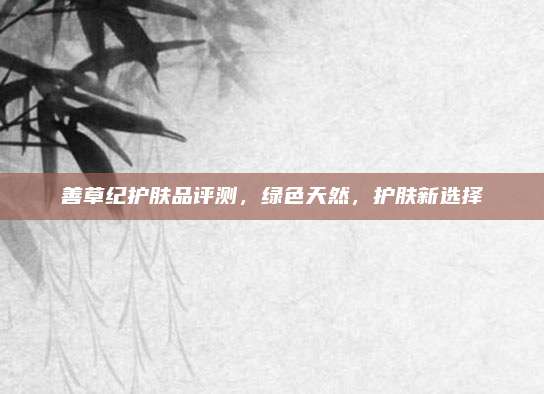 善草纪护肤品评测，绿色天然，护肤新选择