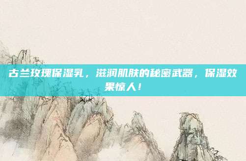 古兰玫瑰保湿乳，滋润肌肤的秘密武器，保湿效果惊人！